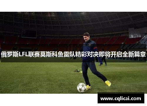 俄罗斯LFL联赛莫斯科鱼雷队精彩对决即将开启全新篇章