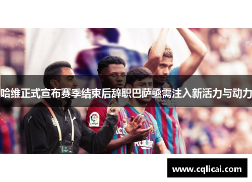 哈维正式宣布赛季结束后辞职巴萨亟需注入新活力与动力