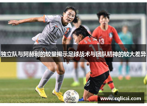 独立队与阿赫利的较量揭示足球战术与团队精神的较大差异