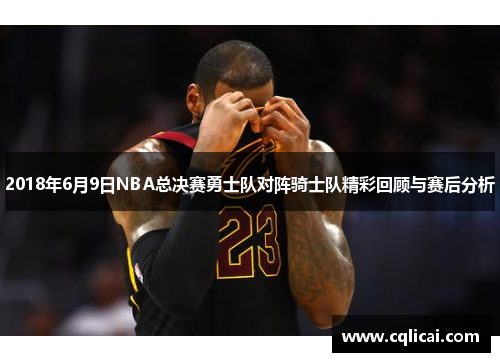 2018年6月9日NBA总决赛勇士队对阵骑士队精彩回顾与赛后分析