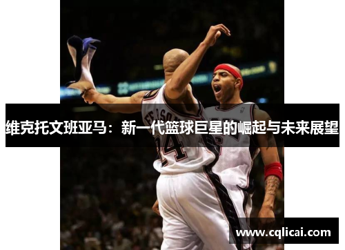 维克托文班亚马：新一代篮球巨星的崛起与未来展望